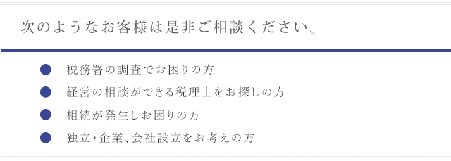 次のようなお客様は是非ご相談ください。〇税務署の調査でお困りの方〇経営の相談ができる税理士をお探しの方〇相続が発生しお困りの方〇独立·企業、会社設立をお考えの方
      